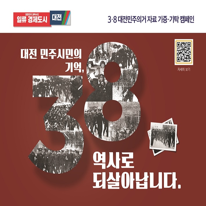 3.8 대전민주의거 자료 기증, 기탁 캠페인

대전 민주시민의 기억, 3.8 역사로 되살아납니다.

대전광역시에서는 대전,충청권 최초의 학생운동인 3.8민주의거를 비롯하여 대전에서 일어난 민주화운동 자료를 발굴, 수집하고 있습니다. 기증,기탁해 주신 자료는 <3.8민주의거기념관>에서 소중하게 보관하고 전시,교육,연구 자료로 활용될 예정이오니, 시민 여러분의 많은 관심과 참여 부탁드립니다.

신청기간: 2023. 9. ~ 계속
신청방법: 방문접수,우편,전자우편
수집대상: 대전에서 일어난 민주화운동 관련 자료 (3.8민주의거, 4.19혁명, 6.10항쟁 등)
ex ) 일기,메모,편지,수첩,사진,팜플렛,신문,필름,테이프,영상물,서적,교과서,예술품,의복,교복,뱃지,기념품 등

담당기관 : 대전광역시