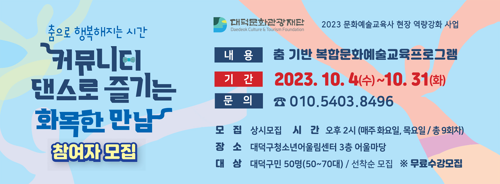 춤으로 행복해지는 시간 - 커뮤니티 댄스로 즐기는 화목한 만남 참여자 모집 !

이름 : 춤 기반 복합문화예술교육프로그램
기간 : 2023. 10. 4 ~ 10. 31
문의 : 010.5403.8496
모집 : 상시모집
시간 : 오후 2시(매주 화,목 / 총 9회차)
장소 : 대덕구청소년어울림센터 3층 어울마당
대상 : 대덕구민 50명(50~70대) / 선착순 모집 (무료)

담당기관 : 대덕문화관광재단