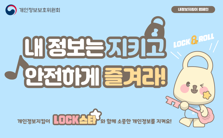 <내정보지킴이 캠페인>

내 정보는 지키고 안전하게 즐겨라!

개인정보지킴이 'LOCK스타'와 함께 소중한 개인정보를 지켜요!

담당부서 : 개인정보보호위원회