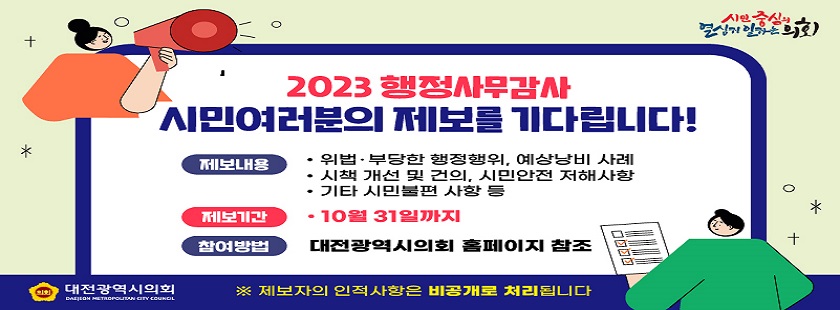 2023 행정사무감사 - 시민여러분의 제보를 기다립니다!

제보내용 : 위법, 부당한 행정행위, 예상낭비 사례 , 시책 개선 및 건의, 시민안전 저해사항, 기타 시민불편 사항 등

제보기간 : 10월 31일까지 ,   행정사무감사기간 : 11월 중

참여방법 : 대전광역시의회 홈페이지 - 참여마당- 행정사무감사 시민제보 - 시민제보 접수
/ 우편 : 35242 대전광역시 서구 둔산로 100 시의회 홍보소통담당관실 042 270 5262

결과회신 : 행정사무감사 종료 후 12월 중