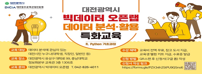 대전광역시 빅데이터 오픈랩 데이터 분석,활용 특화교육(R, Python 기초과정)

교육대상 : 데이터 분석에 관심이 있는 대전시민 누구나(대학생, 직장인, 일반인 등)
교육장소 : 대전광역시 유성구 대학로 99, 충남대학교 정보화본부 교육관 3층 1306호
교육문의 : 대전광역시 빅데이터 오픈랩 T.042-826-4011
수강혜택 : 교육비 전액 무료, 참고 도서 지급, 교육생 웰컴 키트 지급, 수료증 발급
신청방법 : QR스캔 후 신청서 작성
신청서 작성 링크 : https://forms.gle/PZX34h2StPU9QSno6