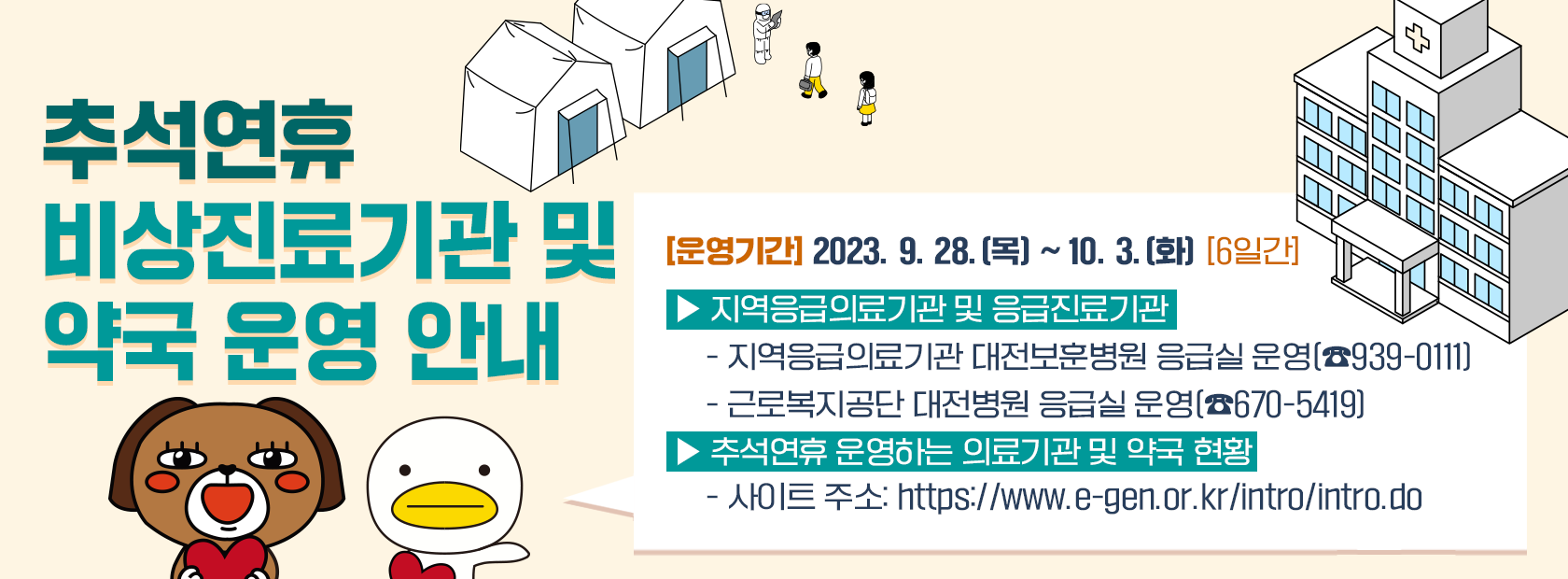 2023년 추석연휴 건강하게 보내세요
연휴기간 진료기관 및 약국 운영 안내

운영기간 2023.9.28.[목] ~ 10.3.[화] 6일간

-지역응급의료기관 및 응급진료기관
 지역 응급의료기관 대전보훈 병원 응급실 운영(939-0111)
 근로복지공단 대전병원 응급실 운영(670-5419)
-추석연휴 운영하는 의료기관 및 약국 현황
 사이트 주소: https://www.e-gen.or.kr/intro/intro.do

추석 연휴기간 문 여는 병원,의원 및 약국 확인은
스마트폰 앱(응급의료정보제공)
복지부 콜센터 129, 대덕구청 홈페이지, 응급의료포털에서 '명절진료'로 검색하세요.