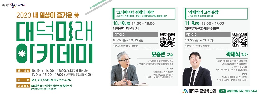 2023 내 일상이 즐거운 대덕미래아카데미

일시,장소 : 
-10.19.(목) 14:00~16:00 / 청년벙커
-11.9.(목) 15:00~17:00 / 대전무형문화재전수회관

대상: 청년,성인,학부모 등 관심 있는 누구나
신청방법: QR접속 또는 대덕구 평생학습 홈페이지(https://iii.daedeok.go.kr/)