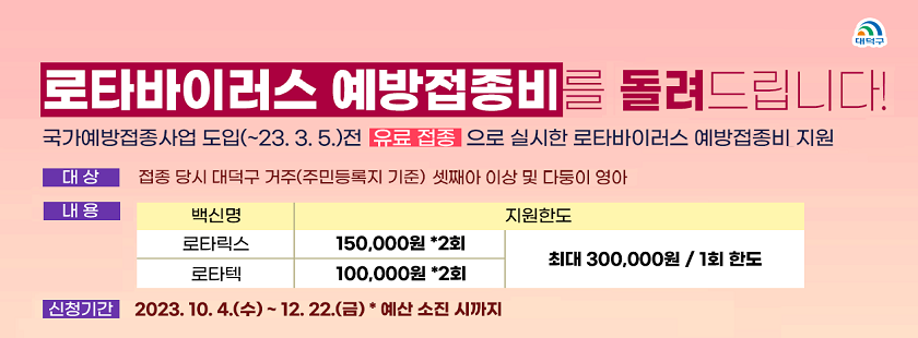 로타바이러스 예방접종비를 돌려드립니다!
국가예방접종사업 도입(~23. 3. 5.)전 유료 접종으로 실시한 로타바이러스 예방접종비 지원
대상 : 접종 당시 대덕구 거주(주민등록지 기준) 셋째아 이상 및 다둥이 영아
내용 : 
로타릭스 - 150,000원 * 2회 / 최대 300,000원 1회
로타텍 - 100,000원 * 2회 / 최대 300,000원 1회
신청기간 : 2023. 10. 4.(수) ~ 12. 22.(금)*예산 소진 시까지