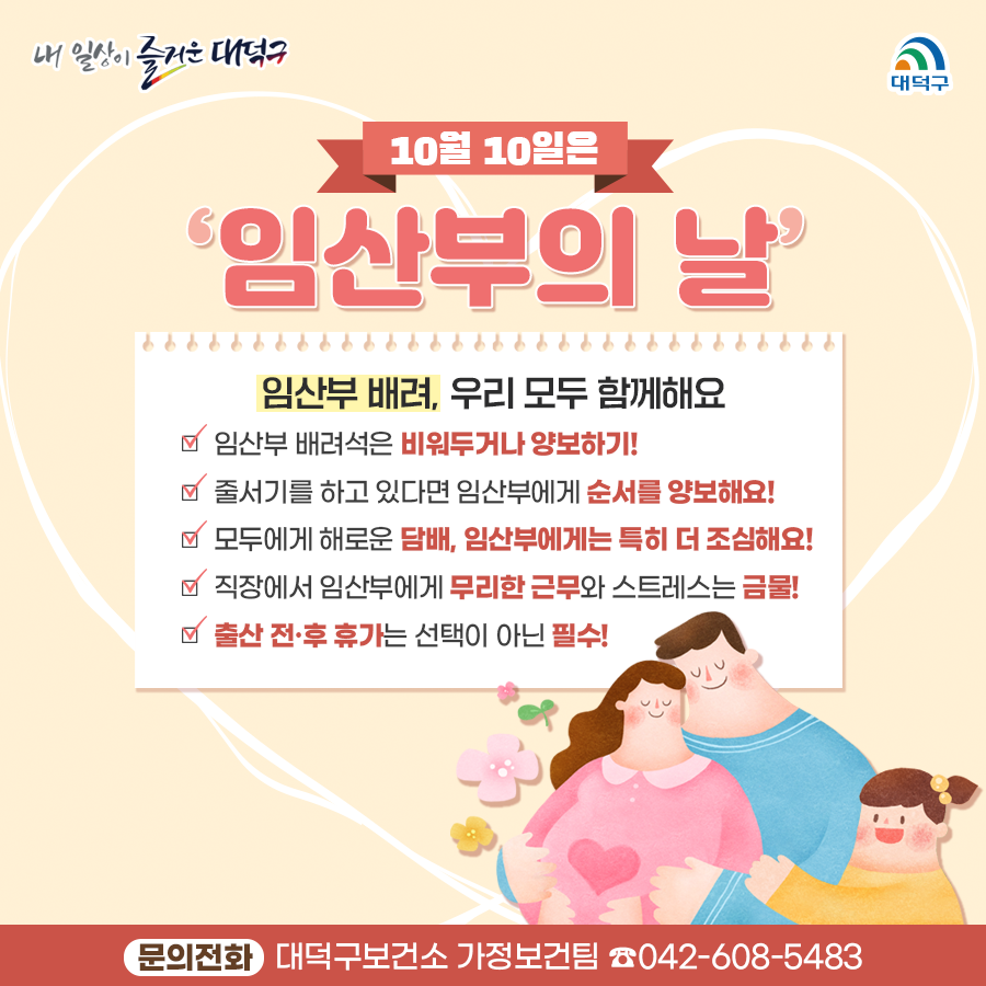 10월10일은 임산부의 날

< 임산부 배려, 우리 모두 함께해요! >


○ 임산부 배려석은 비워두거나 양보하기!
○ 줄서기를 하고 있다면 임산부에게 순서를 양보해요!
○ 모두에게 해로운 담배, 임산부에게는 특히 더 조심해요!
○ 직장에서 임산부에게 무리한 근무와 스트레스는 금물!
○ 출산 전·후 휴가는 선택이 아닌 필수! 

문의전화 : 대덕구보건소 가정보건팀 042-608-5483