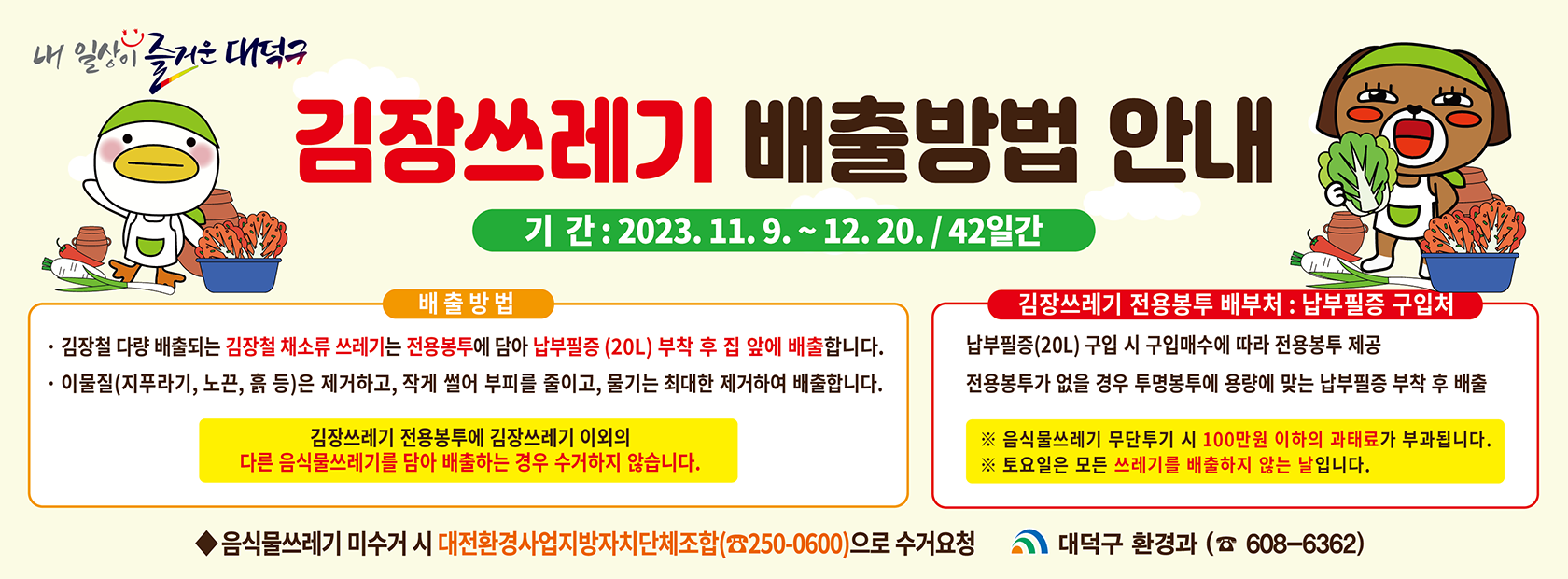 김장쓰레기 배출방법 안내

기간 : 2023.11.9.~12.20. / 42일간

배출방법 : 김장철 다량 배출되는 김장철 채소류 쓰레기는 전용봉투에 담아 납부필증(20L)부착 후 집 앞에 배출합니다.
-이물질은 제거하고, 작게 썰어 부피를 줄이고, 물기는 최대한 제거하여 배출합니다.