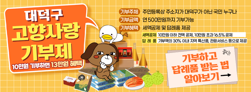 대덕구 고향사랑 기부제 

기부주체 : 주민등록상 주소지가 대덕구가 아닌 국민 누구나
기부금액 : 연 500만원까지 기부가능
기부혜택 : 세액공제 및 답례품 제공