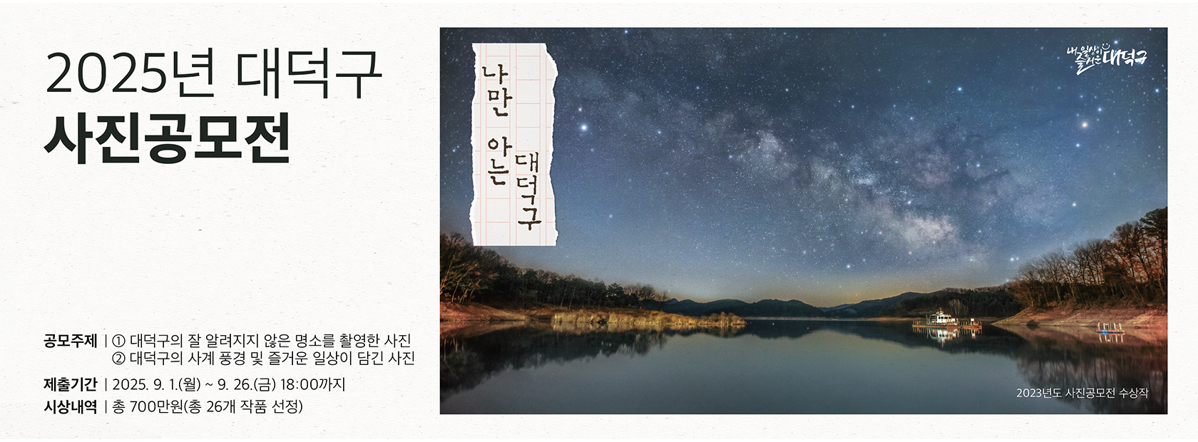 2025년 대덕구
사진 공모전

공모주제 
1. 대덕구의 잘 알려지지 않은 명소를 촬영한 사진
2. 대덕구의 사계 풍경 및 즐거운 일상이 담긴 사진

제출기간: 2025.9.1.(월)~ 9.26.(금) 18:00까지

시상내역: 총 700만원(총 26개 작품 선정)