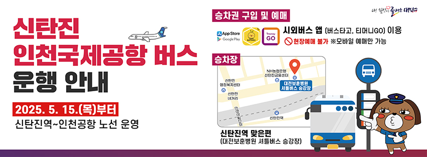 신탄진 인천국제공항 버스 운행 안내 
2025. 5. 15.(목)부터 신탄진역~인천공항 노선 운영
내 일상이 즐거운 대덕구
[승차권 구입 및 예매]
App Store, Google Play, BUSTAGO, Tmoney GO 시외버스 앱 (버스타고, 티머니GO)이용
현장예매 불가 ※ 모바일 예매만 가능
승차장 : 약도(신탄진역 맞은편 대전보훈병원 셔틀버스 승강장, 왼쪽으로 NH농협은행 신탄진 금융센터, 신탄진 행정복지센터가 위치, 
그아래로 신탄진 네거리가 위치하며, 그 아래로 신탄진 굴다리가 위치 함)
신탄진역 맞은편(대전보훈병원 셔틀버스 승강장)