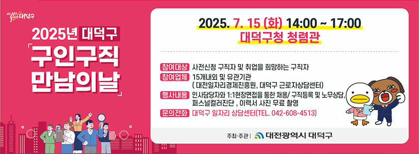 내일상이 즐거운 대덕구
2025년 대덕구 구인구직 만남의 날 
2025. 7.15 (화) 14:00 ~ 17:00 대덕구청 청렴관
- 참여대상 : 사전신청 구직자 및 취업을 희망하는 구직자
- 참여업체 : 15개내외 및 유관기관
(대전일자리경제진흥원, 대덕구 근로자상담센터)
- 행사내용 : 인사담당자와 1:1 현장면접을 통한 채용 / 구직등록 및 노무상담, 퍼스널컬러진단, 이력서 사진 무료 촬영
- 문의전화 : 대덕구 일자리 상담센터(TEL. 042-608-4513) 
주최· 주관 : 대전광역시 대덕구