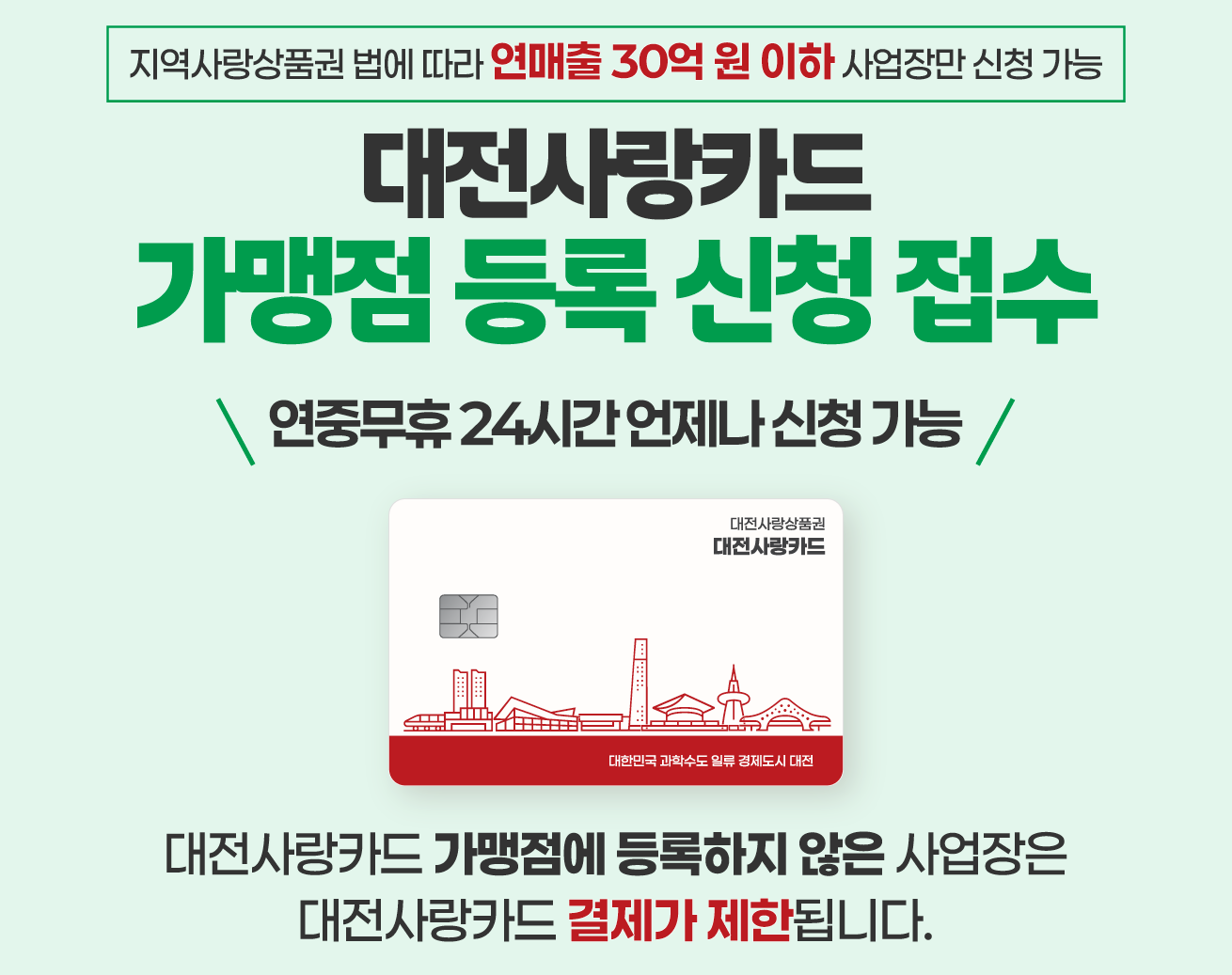 지역사랑상품권 법에 따라 연매출 30억원 이하 사업장만 신청 가능
대전사랑카드
가맹점 등록 신청 접수
연중무휴 24시간 언제나 신청 가능
대전사랑상품권 대전사랑카드
대한민국 과학수도 일류 경제도시 대전
대전사랑카드 가맹점에 등록하지 않은 사업장은
대전사랑카드 결제가 제한됩니다.