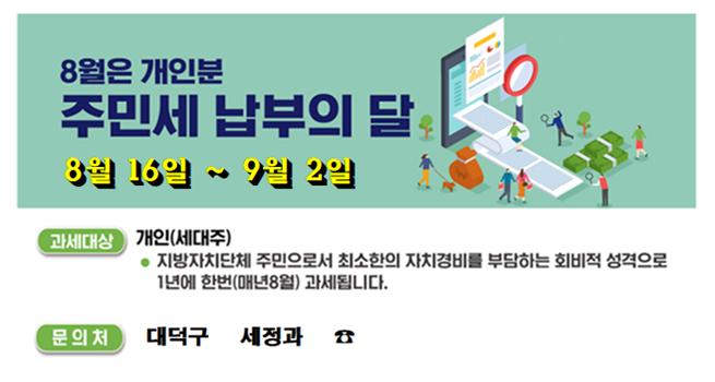 8월 개인분 주민세 납부의 달
8월 16일 ~ 9월 2일
과세대상 개인(세대주) 지방자치단체 주민으로서 최소한의 자치경비를 부담하는 회비적 성격으로 1년에 한번(매년8월)과세됩니다.
문의처 대덕구 세정과 ☏