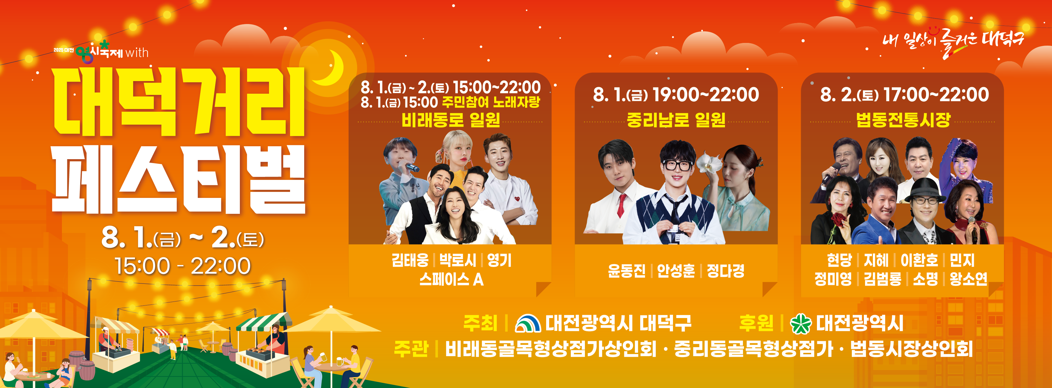 2025 대전 영시축제 with
대덕거리 페스티벌
8. 1.(금) ~ 2.(토) 15:00 - 22:00

8. 1.(금) ~ 2.(토) 15:00~22:00
8. 1(금) 15:00 주민참여 노래자랑 비래동로 일원
김태웅 | 박로시 | 영기
스페이스 A

8. 1.(금) 19:00~22:00 중리남로 일원
윤동진 | 안성훈 | 정다경

8. 2.(토) 17:00~22:00 법동전통시장
현당 | 지혜 | 이환호 | 민지
정미영 | 김범룡 | 소명 | 왕소연

주최 | 대전광역시 대덕구
후원 | 대전광역시
주관 | 비래동골목형상점가상인회 . 중리동골목형상점가 . 법동시장상인회