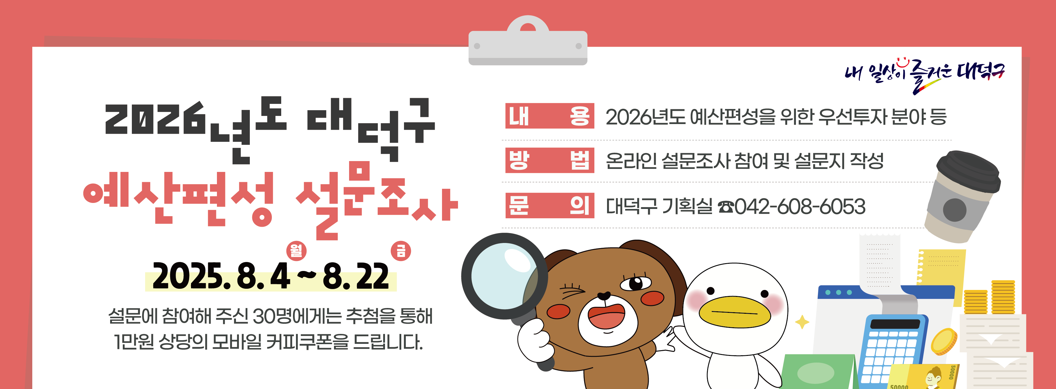 【2026년도 대덕구 예산편성 설문조사】
   ○ 기간 및 대상 : 2025. 8. 4.(월) ~ 8. 22.(금) / 대덕구민 누구나
   ○ 조 사 방 법 : 온라인 설문
     ？ 구 홈페이지 접속 ？ 설문조사 배너 클릭 - 설문조사 실시 
     ？ 설문조사 직접접속 (https://naver.me/IGZ6BRpK)

   ※ 설문 참여자 중 30명에게 추첨을 통해 1만원 상당의 모바일 커피구폰을 드립니다.