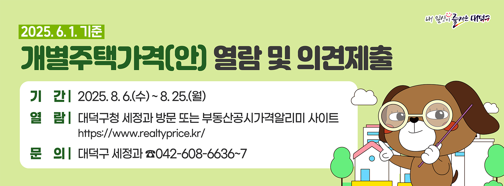 2025. 6. 1. 기준 개별주택가격(안) 열람 및 의견 제출

기간: 2025. 8. 6.(수) ~ 8. 25.(월)
열람: 대덕구청 세정과 방문 또는 부동산공시가격알리미 사이트
문의: 대덕구 세정과 042-608-6636~7