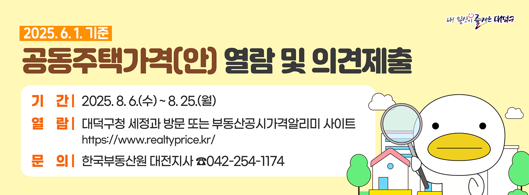 2025. 6. 1. 기준 공동주택가격(안) 열람 및 의견제출

기간: 2025. 8. 6.(수) ~ 8. 25.(월)
열람: 대덕구청 세정과 방문 또는 부동산공시가격알리미 사이트
문의: 한국부동산원 대전지사  042-254-1174