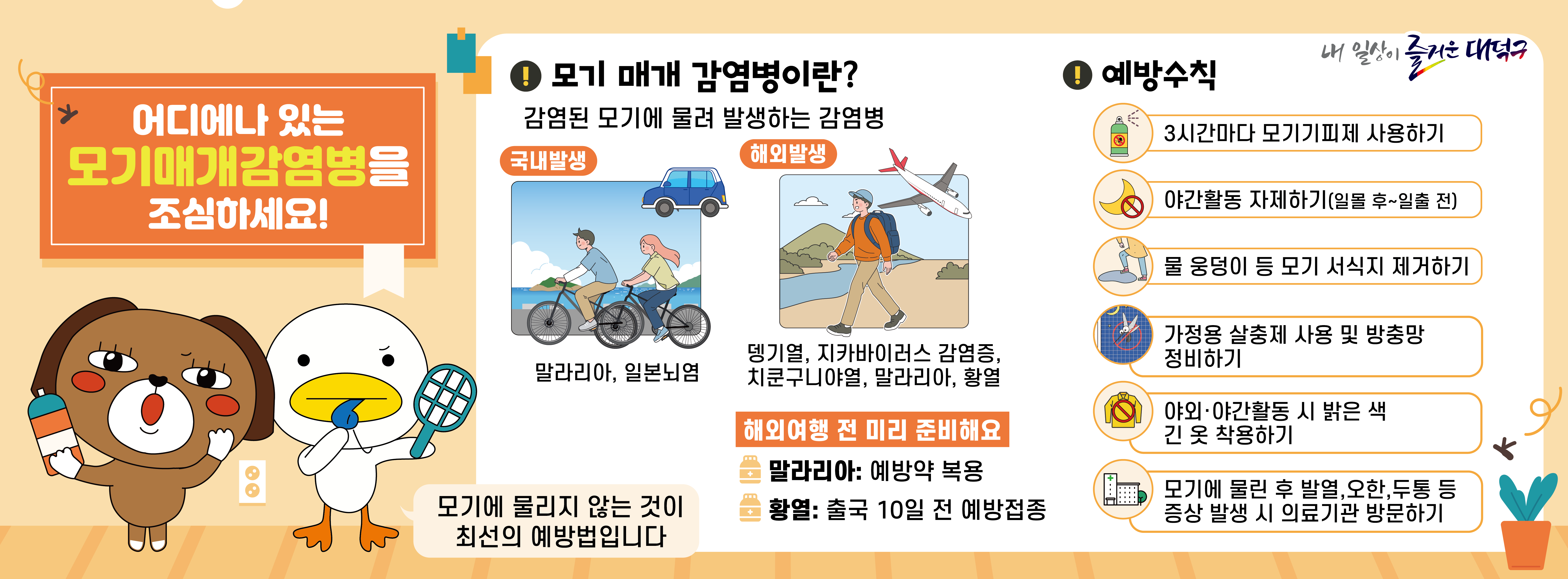 모기매개감염병 예방수칙 안내

3시간마다 모기기피제 사용하지
야간활동 자제하기
물 웅덩이 등 모기 서식지 제거하기
가정용 살충제 사용 및 방충망 정비하기
야외·야간활동 시 밝은 색 긴 옷 착용하기
모기에 물린 후 발열, 오한, 두통 등 증상 발생 시 의료기관 방문하기