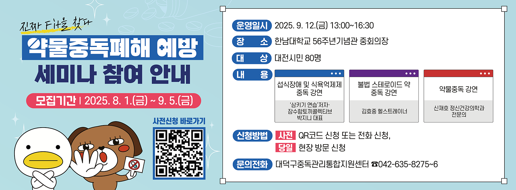 약물중독폐해 예방 세미나 참여 안내

운영일시: 2025. 9. 12.(금) 13:00~16:30
장소: 한남대학교 56주년기념관 중회의장
대상: 대전시민 80명
내용: 섭식장애 및 식용억제제 중독 강연, 불법 스테로이드 약 중독 강연, 약물중독 강연
모집기간: 2025. 8. 1.(금) ~ 9. 5.(금)
신청방법: (사전) QR코드 신청 또는 전화신청, (당일) 현장 방문 신청
문의전화: 대덕구중독관리통합지원센터 / 042-635-8275~6
