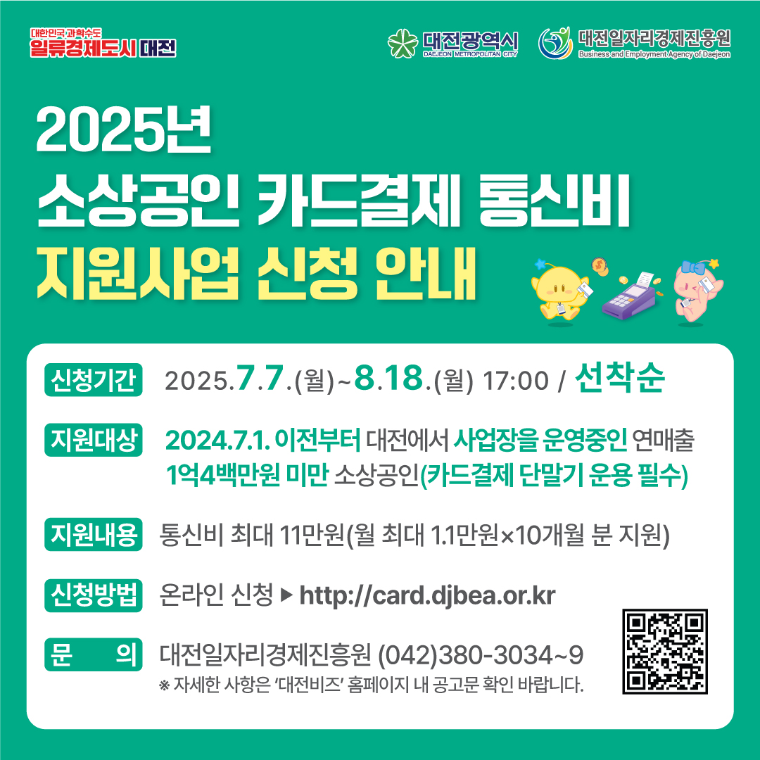 2025년 소상공인 카드결제 통신비 지원사업

신청기간: 2025. 7. 7.(월) ~ 8. 18.(월) 17:00
지원대상: 2024.7.1. 이전부터 대전에서 사업장을 운영중인 연매출 1억4백만원 미만 소상공인(카드결제 단말기 운용 필수)
지원내용: 통신비 최대 11만원(월 최대 1.1만원x10개월)
신청방법: 온라인 신청 (http://card.djbea.or.kr)
문의: 대전일자리경제진흥원 042-380-3034~9