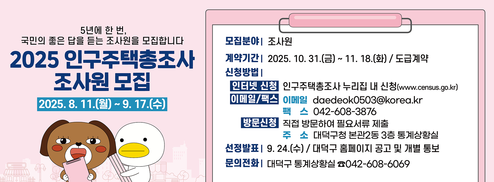 2025 인구주택총조사 조사원 모집

신청기간: 2025. 8. 11.(월) ~ 9. 17.(수)
계약기간: 2025. 10. 31.(금) ~ 11. 18.(화) / 도급계약
모집분야: 조사원
문의전화: 대덕구 통계상황실 042-608-6069