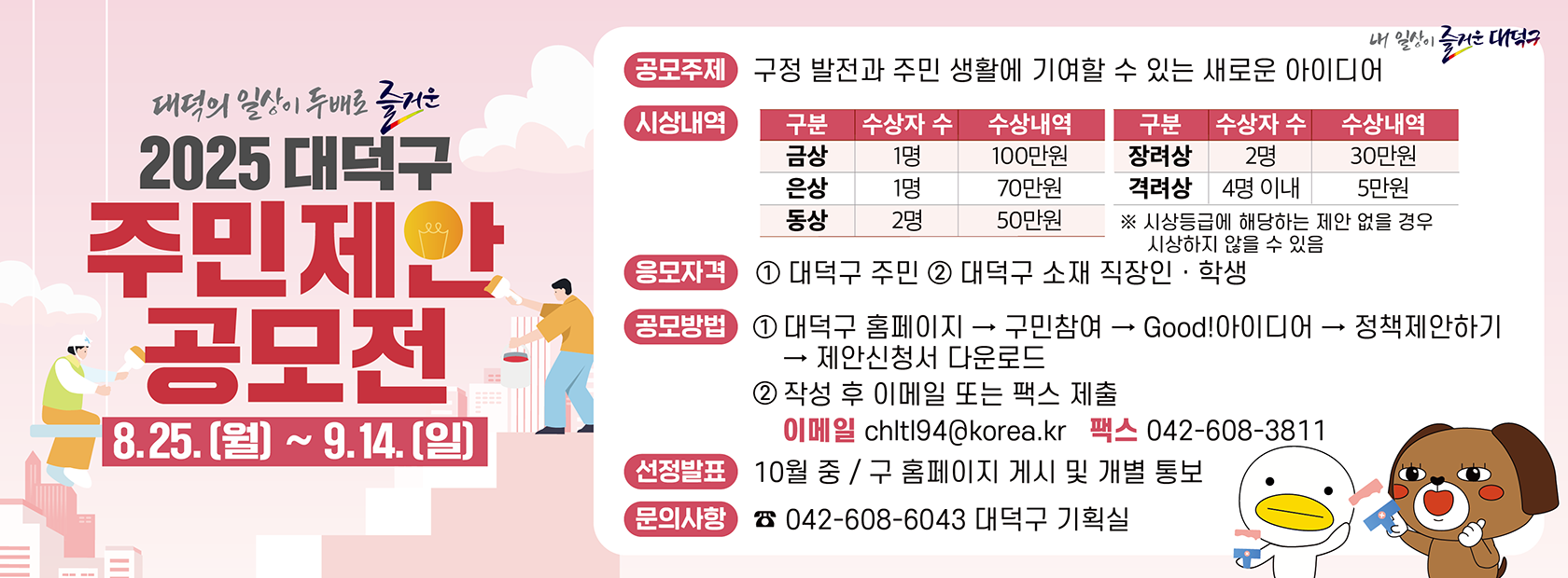2025 대덕구 주민제안 공모전

공모주제: 구정 발전과 주민 생활에 기여할 수 있는 새로운 아이디어
기간: 2025. 8. 25.(월) ~ 9. 14.(일)
응모자격: 대덕구 주민, 대덕구 소재 직장인·학생
문의사항: 042-608-6043 대덕구 기획실