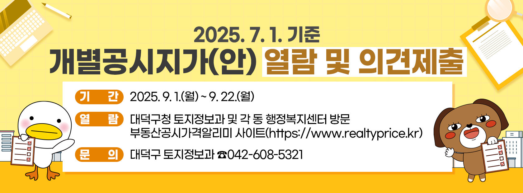 개별공시지가(안) 열람 및 의견제출

기간: 2025. 9. 1.(월) ~ 9. 22.(월)
열람 
  - 대덕구청 토지정보과 및 각 동 행정복지센터 방문
  - 부동산공시가격알리미 사이트(http://www.realtyprice.kr)
문의: 대덕구 토지정보과 042-608-5321
