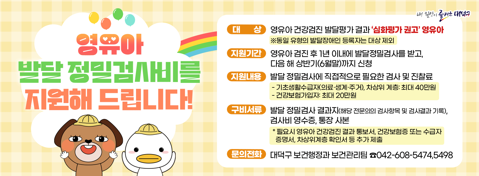 영유아 발달 정밀검사비 지원

대상: 영유아 건강검진 발달평가 결과 심화평가 권고 영유아
지원기간: 영유아 검진 후 1년 이내 발달정밀검사를 받고, 다음 해 상반기(6월말)까지 신청
지원내용: 발달 정밀검사에 필요한 검사 및 진찰료
구비서류: 발달 정밀검사 결과지, 검사비 영수증, 통장 사본
문의전화: 대덕구 보건행정과 보건관리팀 042-608-5474, 5498