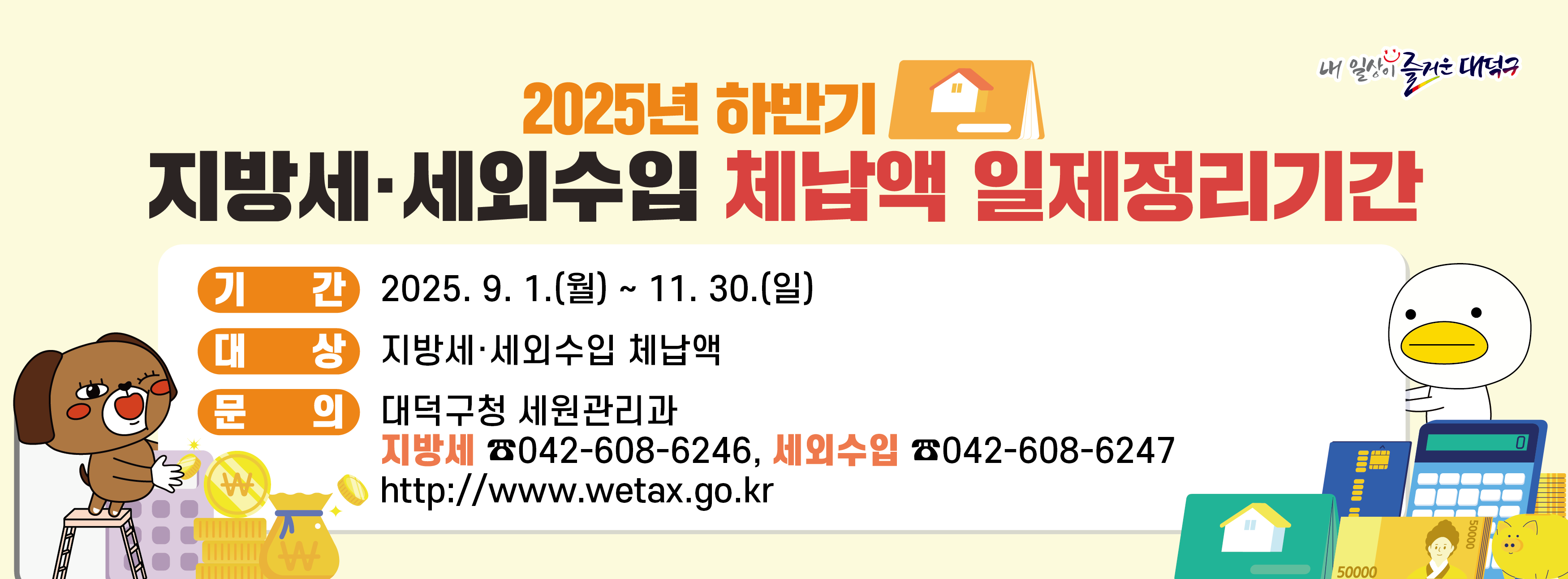 2025년 하반기 지방세 세외수입 체납액 일제정리기간

기간: 2025. 9. 1.(월) ~ 11.30.(일)
대상: 지방세·세외수입 체납액
문의: 대덕구청 세원관리과(지방세 042-608-6246, 세외수입 042-608-6247)