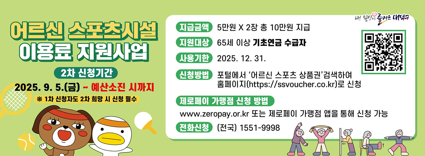 어르신 스포츠시설 이용료 지원사업

신청기간: 2025. 9. 5.(금)  예산소진시까지
지급금액: 5만원 * 2장 총10만원
지원대상: 65세 이상 기초연금 수급자
사용기한: 2025. 12. 31.
신청방법: 포털에서 '어르신 스포츠  상품권'검색하여 홈페이지(https://ssvoucher.co.kr)로 신청
전화신청: 1511-9998