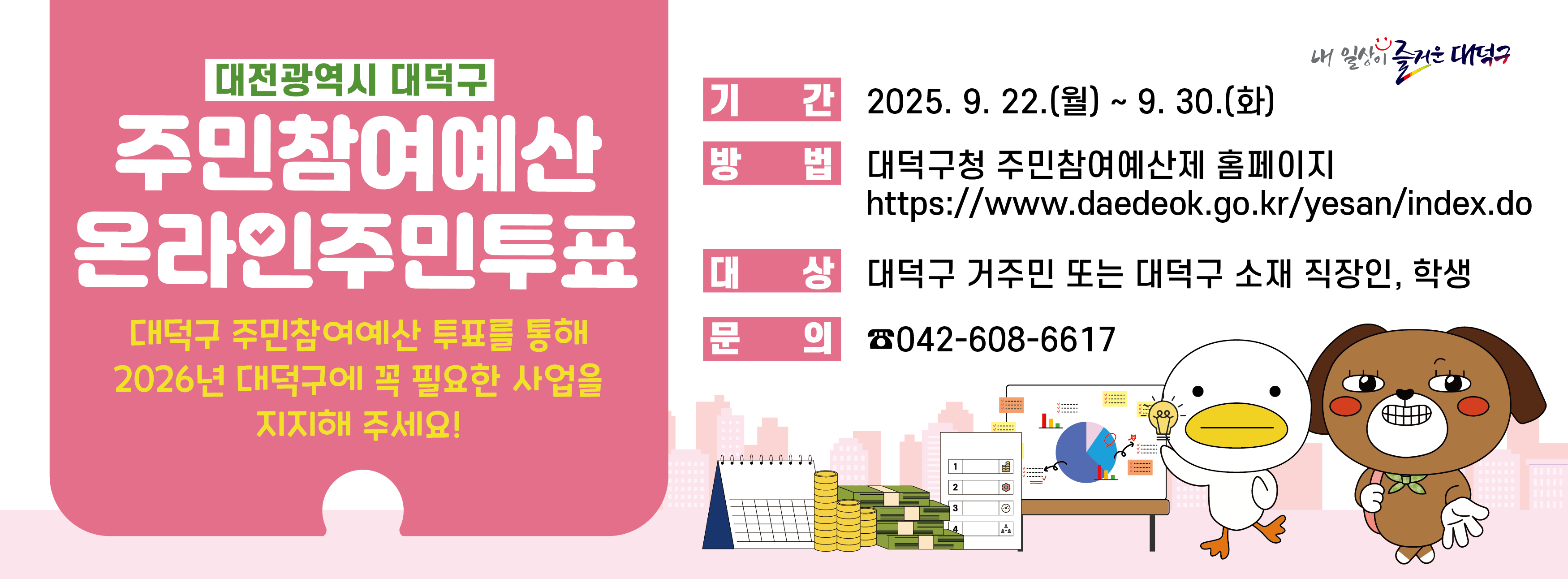 주민참여예산 온라인 주민투표 안내

기간: 2025. 9. 22.(월) ~ 9. 30.(화)
방법: 대덕구청 주민참여예산제 홈페이지(https://www.daedeok.go.kr/yesan/index.do)
대상: 대덕구 거주민 또는 대덕구 소재 직장인, 학생
문의: 042-608-6617