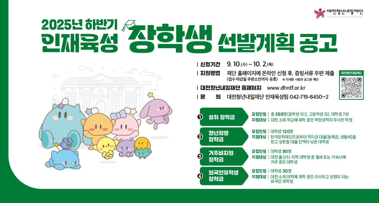 2025년 하반기 인재육성 장학생 선발

신청기간: 2025. 9. 10.(수) ~ 10. 2.(목)
지원방법: 재단 홈페이지에 온라인 신청 후, 증빙서류 우편 제출
문의: 대전청년내일재단 인재육성팀 042-719-8450~2