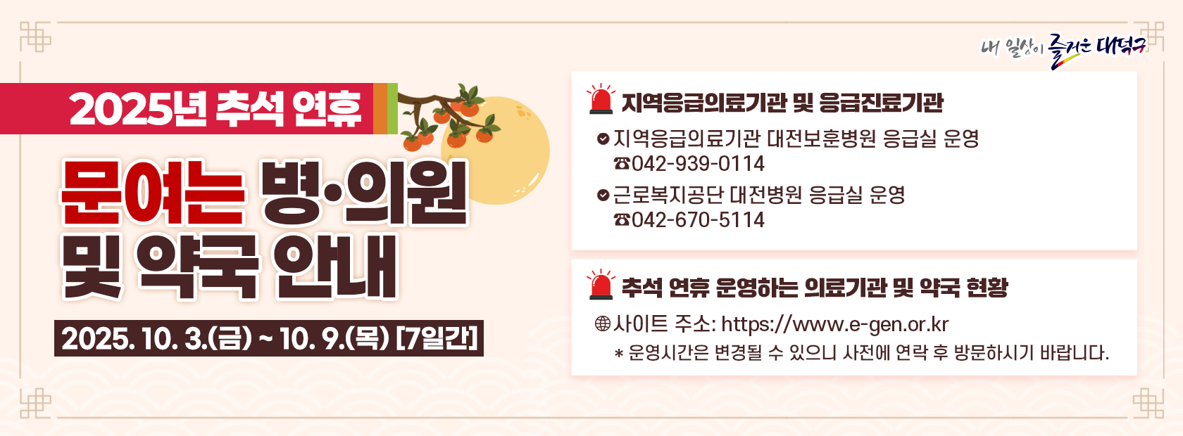 2025년 추석연휴 문여는 병·의원 및 약국 안내

기간: 2025. 10. 3.(금) ~ 10. 9.(목)
지역응급의료기관 대전보훈병원 응급실 운영 042-939-0114
근로복지공단 대전병원 응급실 운영 042-670-5114
추석 연휴 운영하는 의료기관 및 약국 현황 https://e-gen.or.kr