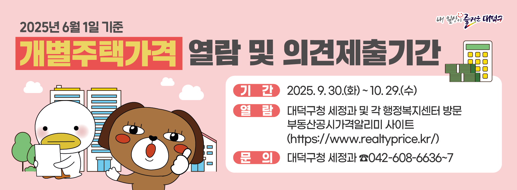 ❍ (제    목) 2025년 6월 1일 기준 개별주택가격 열람 및 이의신청기간 
❍ (기    간) 2025. 9. 30.(화) ~ 10. 29.(수)
❍ (열    람) 대덕구청 세정과 및 각 행정복지센터 방문
              부동산공시가격알리미 사이트(https://www.realtyprice.kr/)
❍ (문    의) 대덕구청 세정과 (☎)042-608-6636~7
