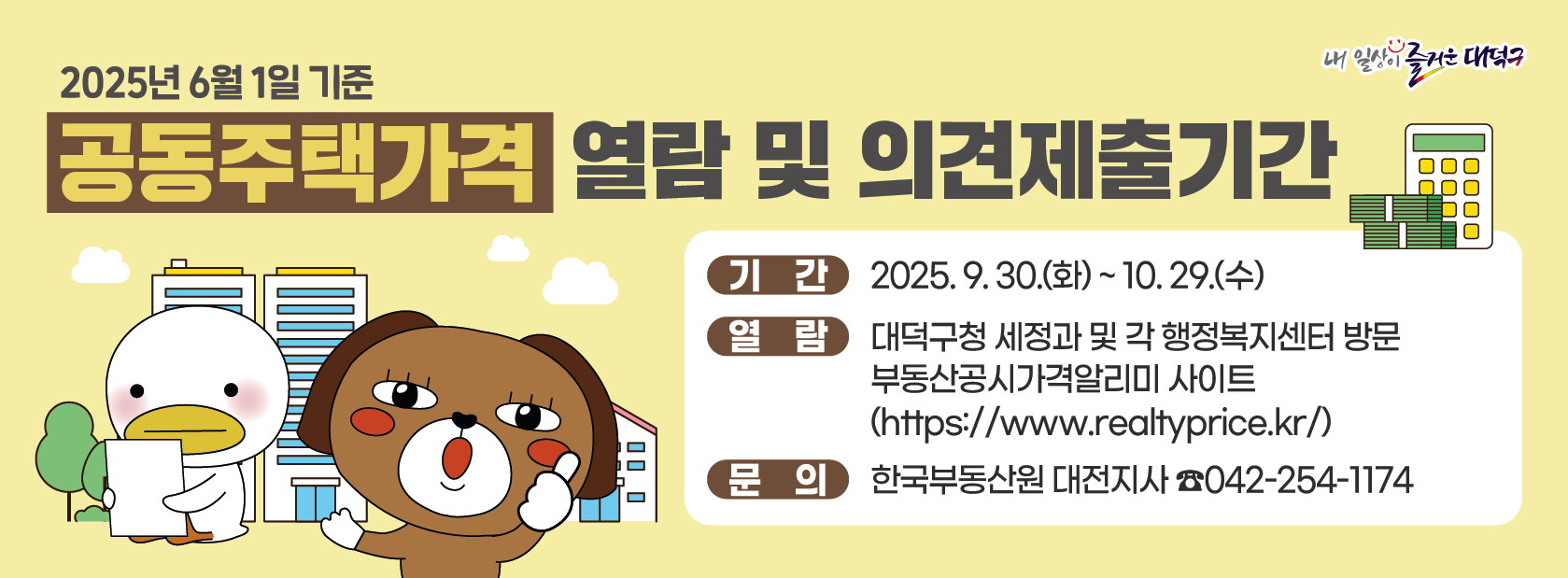 ❍ (제    목) 2025년 6월 1일 기준 공동주택가격 열람 및 이의신청기간 
❍ (기    간) 2025. 9. 30.(화) ~ 10. 29.(수)
❍ (열    람) 대덕구청 세정과 및 각 행정복지센터 방문
              부동산공시가격알리미 사이트(https://www.realtyprice.kr/)
❍ (문    의) 한국부동산원 대전지사 (☎)042-254-1174