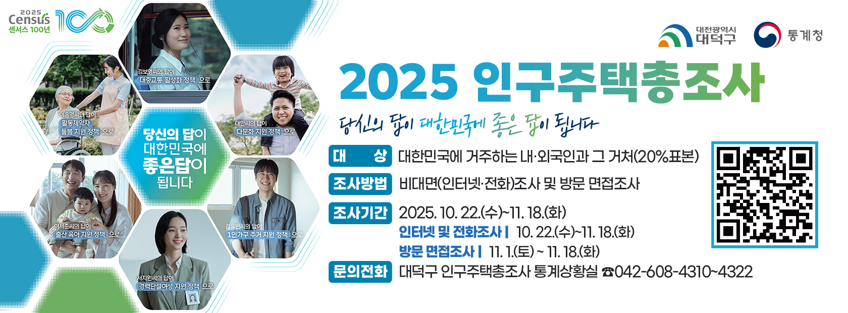 ❍ (제    목) 2025 인구주택총조사
  ❍ (대    상) 대한민국에 거주하는 내·외국인과 그 거처(20%표본)
  ❍ (조사방법) 비대면(인터넷·전화)조사 및 방문 면접조사
  ❍ (조사기간) 2025. 10. 22.(수)~11. 18.(화)
    - 인터넷 및 전화조사: 10. 22.(수)~11. 18.(화)
    - 방문 면접조사: 11. 1.(토) ~ 11. 18.(화)
  ❍ (문의전화) 대덕구 인구주택총조사 통계상황실(☎042-608-4310~4322)