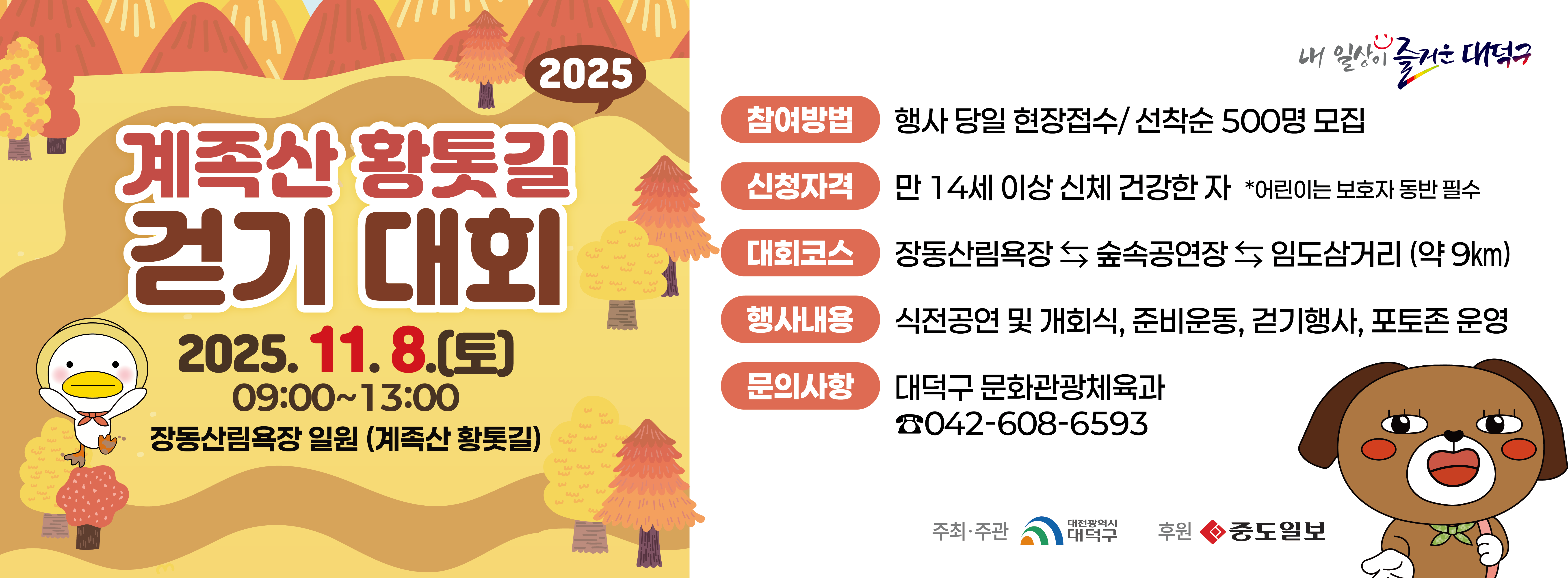 2025 계족산 황톳길 걷기 대회

일시: 2025. 11. 8.(토) 09:00~13:00
장소: 장동산림욕장 일원(계족산 황톳길)
참여방법: 행사 당일 현장접수 / 선착순 500명 모집
신청자격: 만14세 이상 신체 건강한 자
행사내용: 식전공연 및 개회식, 준비운동, 걷기행사, 포토존 운영
문의사항: 대덕구 문화관광체육과 / 042-608-6593