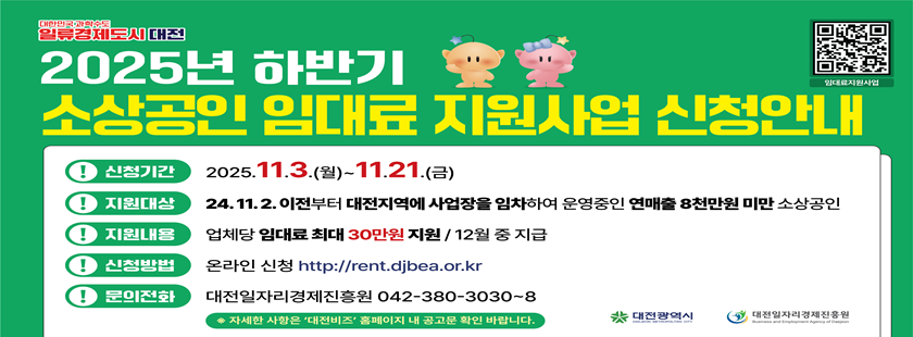 2025년 하반기 소상공인 임대료 지원사업 안내

신청기간: 2025. 11. 3.(월) ~ 11. 21.(금)
지원대상: 24.11.2.이전부터 대전지역에 사업장을 임차하여 운영중인 연매출 8천만원 미만 소상공인
지원내용: 업체당 임대료 최대 30만원 지원 / 12월 중 지급
신청방법: 온라인신청 http://rent.djbea.or.kr
문의전화: 대전일자리경제진흥원 042-380-3030~8