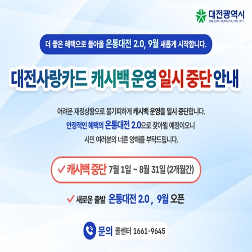 더 좋은 혜택으로 돌아올 온통대전 2.0, 9월 새롭게 시작합니다.

대전사랑카드 캐시백운영 일시중단 안내

어려운 재정상황으로 불가피하게 캐시백 운영을 일시 중단합니다.
안정적인 혜택의 온통대전 2.0으로 찾아뵐 예정이오니
시민 여러분의 너른 양해를 부탁드립니다.

v 캐시백중단 7월1일 ~ 8월31일(2개월간)
v 새로운 출발 온통대전 2.0, 9월 오픈

문의 콜센터 1661-9645