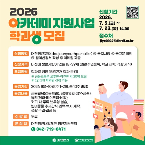 2026 아카데미 지원사업 학과생 모집
신청기간 2026. 7. 3.(금) ~ 7. 23.(목) 14:00
접수처 jiye0927@dhrdf.or.kr

신청방법 대전청년포탈(daejeonyouthportal.kr) - 공지사항 - 공고문 확인 - 참여신청서 작성 후 이메일 제출
신청자격 대전에 생활기반이 있는 18~39세 청년(주민등록, 학교 재학, 직장 재직)
모집인원 학과별 정원 15명(9개 학과 운영)
※ 금융교육은 오후반·야간반 각 20명 모집
※ 1인 1개 학과만 신청 가능

운영기간 2026. 8월 ~ 10월(주1~2회, 총 10주 과정)
운영내용 금융교육(전문학과), 공예(유리·섬유·금속), 뷰티(헤어·메이크업·네일), 커피·차·주류 브루잉 실습, 반려동물 수제간식·의류·액자 제작, 생활 수리·리폼 등
수강료 무료
문의처 대전청년내일재단 청년지원센터 
042-719-8471
