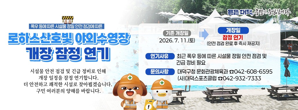 폭우 등에 따른 시설물 정밀 안전 점검에 따른
로하스산호빛 야외수영장
개장 잠정 연기
시설물 안전 점검 및 긴급 정비로 인해
개장 일정을 잠정 연기합니다.
더 안전하고 쾌적한 시설로 찾아뵙겠습니다.
구민 여러분의 양해를 바랍니다.

개장일 잠정 연기(안전 점검 완료 후 즉시 재공지)
연기사유 최근 폭우 등에 따른 시설물 정밀 안전 점검 및 긴급 정비 필요
문의사항 대덕구청 문화관광체육과 042-608-6595
(사)대덕스포츠클럽 042-932-7333