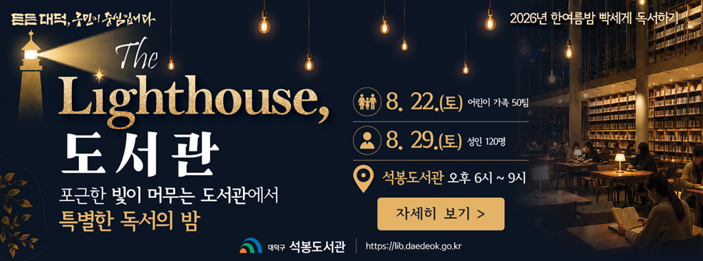 든든대덕, 구민이 중심입니다.
2026년 한여름밤 빡세게 독서하기

The Lighthouse,
도서관
포근한 빛이 머무는 도서관에서 
특별한 독서의 밤

8. 22.(토) 어린이 가족 50팀
8. 29.(토) 성인 120명
석봉도서관 오후 6시 ~ 9시
자세히 보기

대덕구 석봉도서관 https://lib.daedeok.go.kr
