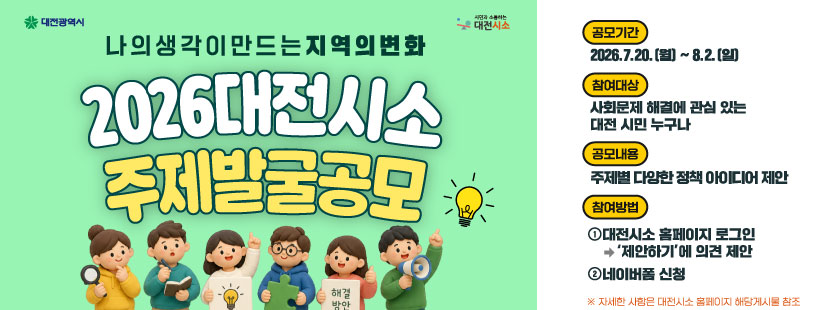 대전광역시  시민과 소통하는 대전시소

나의 생각이 만드는 지역의변화
2026 대전시소 주제발굴공모

공모기간
2026.7.20.(월) ~ 8.2.(일)

참여대상
사회문제 해결에 관심 있는 대전 시민 누구나

공모내용
주제별 다양한 정책 아이디어 제안

참여방법
1. 대전시소 홈페이지 로그인
'제안하기'에 의견 제안
2. 네이버폼 신청

※ 자세한 사항은 대전시소 홈페이지 해당게시물 참조