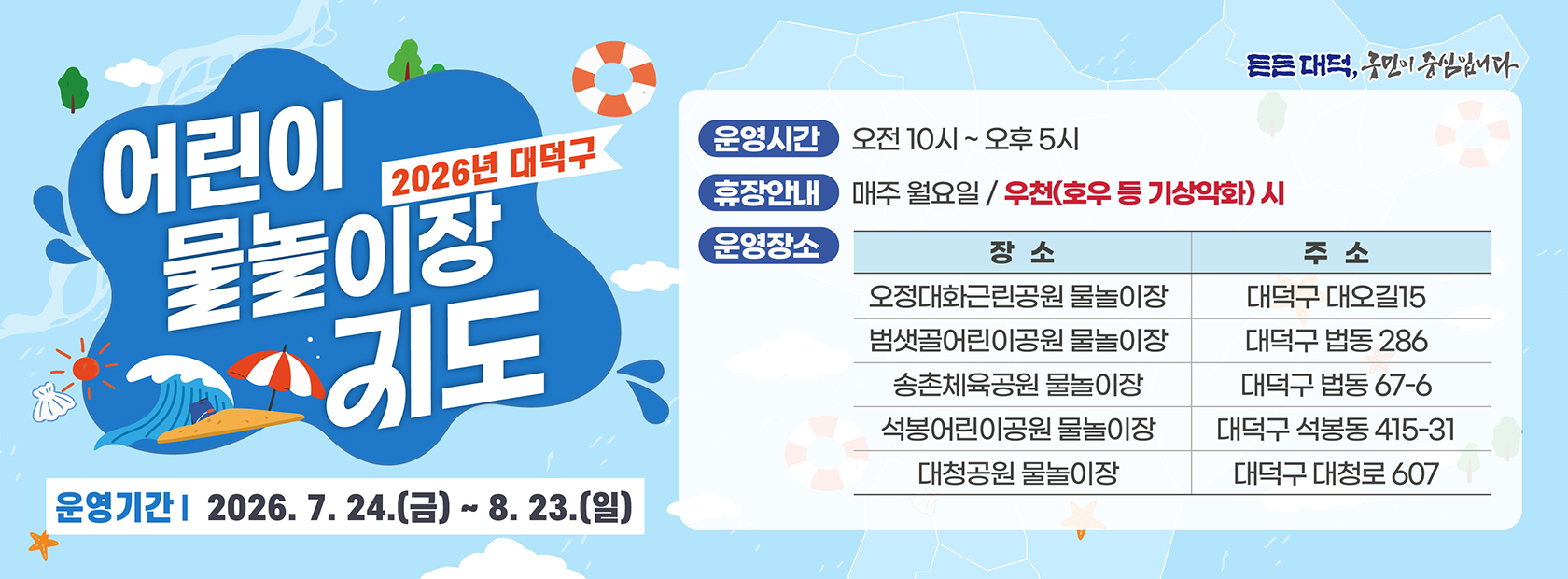 2026년 대덕구 어린이 물놀이장 지도

운영기간 2026. 7. 24.(금) ~ 8. 23.(일)

운영시간 오전10시 ~ 오후 5시
휴장안내 매주 월요일 / 우천(호우 등 기상악화) 시
운영장소 장소 주소
오정대화근린공원 물놀이장 대덕구 대오길15
범샛골어린이공원 물놀이장 대덕구 법동 286
송촌체육공원 물놀이장 대덕구 법동 67-6
석봉어린이공원 물놀이장 대덕구 석봉동 415-31
대청공원 물놀이장 대덕구 대청로 607