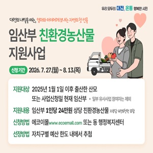 대전의 내일을 여는, 엄마와 아이에게 보내는 자연의 첫 선물
임산부 친환경농산물
지원사업

신청기간 2026.7.27.(월) ~ 8.13.(목)

지원대상 2025년 1월 1일 이후 출산한 산모
또는 사업신청일 현재 임산부 * 일부 유사사업 참여자는 제외
지원내용 임산부 1인당 24만원 상당 친환경농산물 자부담 4만8천원 포함
신청방법 에코이몰 www.ecoemall.com 또는 동 행정복지센터
선정방법 자치구별 예산 한도 내에서 추첨
