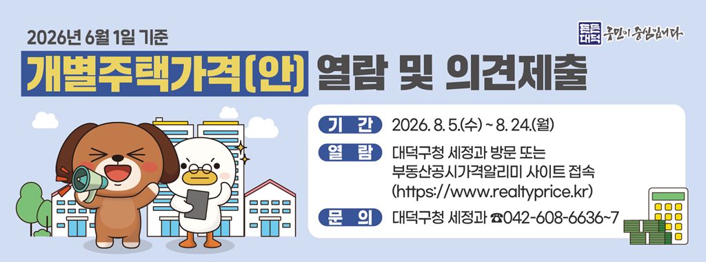 2026년 6월 1일 기준
개별주택가격(안) 열람 및 의견제출

기간 2026.8.5.(수) ~ 8.24.(월)
열람 대덕구청 세정과 방문 또는 부동산공시가격알리미 사이트 접속
(https://www.realtyprice.kr)
문의 대덕구청 세정과 042-608-6636~7