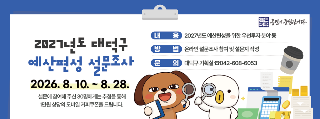 2027년도 대덕구 
예산편성 설문조사
2026. 8. 10. ~ 8. 28.
설문에 참여해 주신 30명에게는 추첨을 통해
1만원 상당의 모바일 커피쿠폰을 드립니다.

내용 2027년도 예산편성을 위한 우선투자 분야 등
방법 온라인 설문조사 참여 및 설문지 작성
문의 대덕구 기획실 042-608-6053