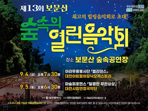 제13회 보문산 
숲속의 열린음악회
최고의 힐링음악회로 초대!
장소 보문산 숲속공연장
9.4.(금) 오후7시30분
아라무용봉사단 벨리댄스
대전아트필하모닉오케스트라

9.5.(토) 오후6시30분
마술퍼포먼스 달콤한 무한상상
대전시립연정국악단

주최 대전광역시 주관 대전시립예술단 문의 042)270-8331~2
누구나 관람 가능한 무료공연입니다.(본 공연은 선착순 입장이며, 안전을 위해 입장이 제한될 수 있습니다.)
※ 반려동물은 입장이 불가능합니다.
