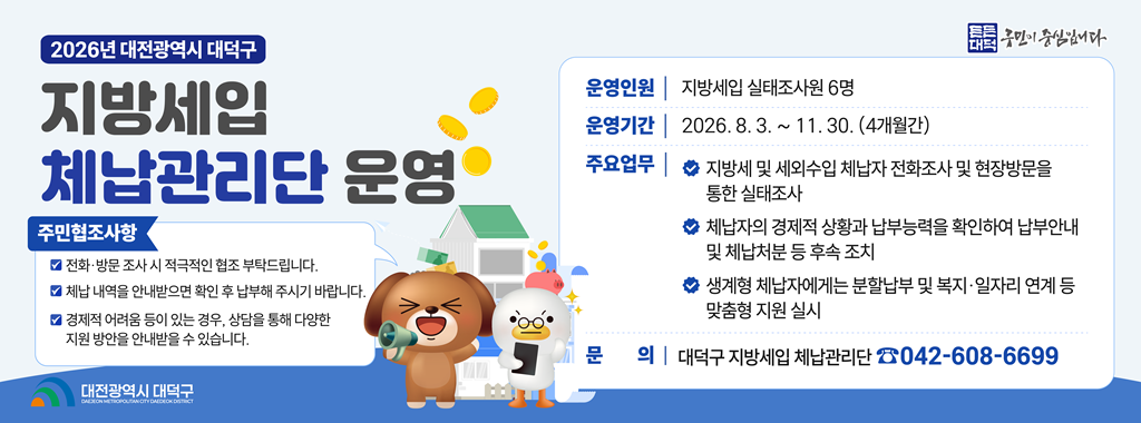 2026년 대전광역시 대덕구
지방세입 
체납관리단 운영

주민협조사항
전화 방문 조사 시 적극적인 협조 부탁드립니다.
체납 내역을 안내받으면 확인 후 납부해 주시기 바랍니다.
경제적 어려움 등이 있는 경우, 상담을 통해 다양한 지원 방안을 안내받을 수 있습니다.

운영인원 지방세입 실태조사원 6명
운영기간 2026.8.3. ~ 11.30.(4개월간)
주요업무 지방세 및 세외수입 체납자 전화조사 및 현장방문을 통한 실태조사
체납자의 경제적 상황과 납부능력을 확인하여 납부안내 및 체납처분 등 후속 조치
생계형 체납자에게는 분할납부 및 복지 일자리 연계 등 맞춤형 지원 실시

문의 대덕구 지방세입 체납관리단 042-608-6699