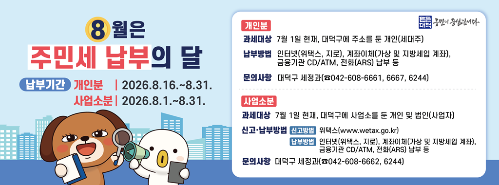 8월은
주민세 납부의 달
납부기간 개인분 2026.8.16. ~ 8.31.
사업소분 2026.8.1. ~ 8.31.

개인분
과세대상 7월 1일 현재, 대덕구에 주소를 둔 개인(세대주)
납부방법 인터넷(위택스,  지로), 계좌이체(가상 및 지방세입 계좌),
금융기관 CD/ATM, 전화(ARS) 납부 등
문의사항 대덕구 세정과(042-608-6661,6667,6244)
사업소분
과세대상 7월 1일 현재, 대덕구에 사업소를 둔 개인 및 법인(사업자)
신고 납부방법 신고방법 위택스(www.wetax.go.kr)
납부방법 인터넷(위택스, 지로), 계좌이체(가상 및 지방세입 계좌),
금융기관 CD/ATM, 전화(ARS) 납부 등
문의사항 대덕구 세정과(042-608-6662,6244)