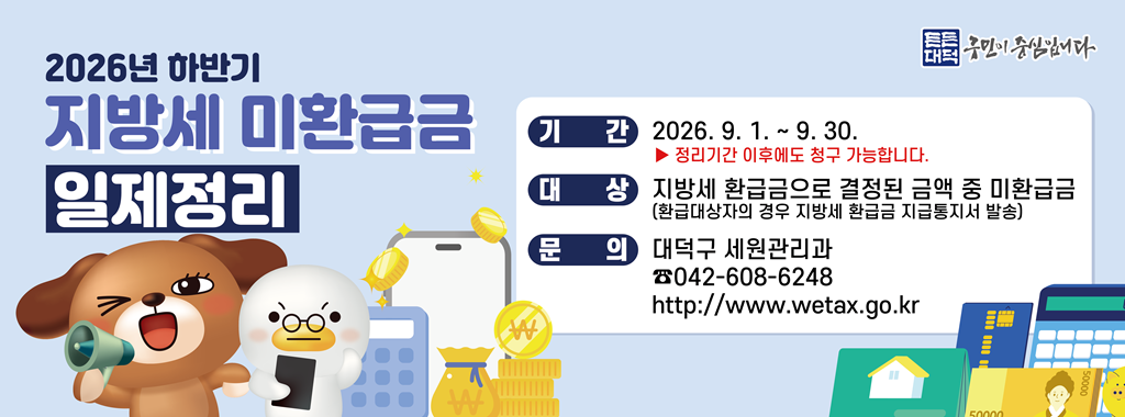 2026년 하반기
지방세 미환급금
일제정리

기간 2026. 9. 1. ~ 9. 30.
정리기간 이후에도 청구 가능합니다.

대상 지방세 환급금으로 결정된 금액 중 미환급금
(환급대상자의 경우 지방세 환급금 지급통지서 발송)
문의 대덕구 세원관리과
042-608-6248
http://www.wetax.go.kr